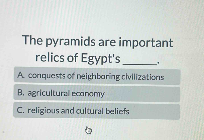 The pyramids are important
relics of Egypt's_
A. conquests of neighboring civilizations
B. agricultural economy
C. religious and cultural beliefs