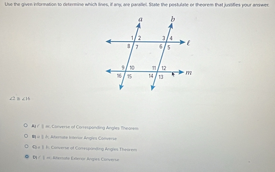 Use the given information to determine which lines, if any, are parallel. State the postulate or theorem that justifies your answer.
∠ 2≌ ∠ 16
A) l||m; Converse of Corresponding Angles Theorem
B) aparallel b Alternate Interior Angles Converse
C) a||b; Converse of Corresponding Angles Theorem
D) cparallel m Alternate Exterior Angles Converse