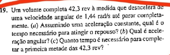 Um volante completa 42,3 rev à medida que desacelera de 
uma velocidade angular de 1,44 rad/s até parar completa- 
mente. (a) Assumindo uma aceleração constante, qual é o 
tempo necessário para atingir o repouso? (b) Qual é acele- 
ração angular? (c) Quanto tempo é necessário para comple- 
tar a primeira metade das 42,3 rev?