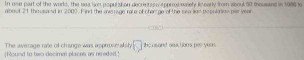 In one part of the world, the sea lion population decreased approximately linearly from about 50 thousand in 1986 to 
about 21 thousand in 2000. Find the average rate of change of the sea lion population per year. 
The average rate of change was approximately □ thousand sea lions per year. 
(Round to two decimal places as needed.)