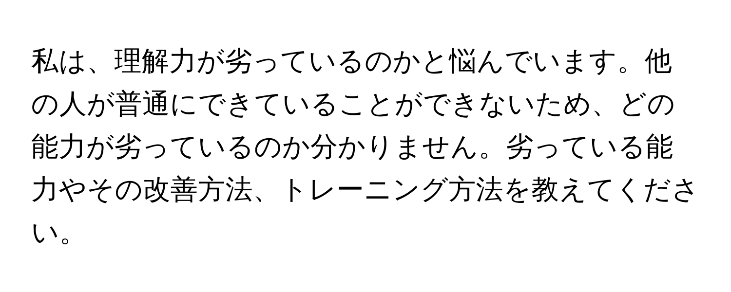 私は、理解力が劣っているのかと悩んでいます。他の人が普通にできていることができないため、どの能力が劣っているのか分かりません。劣っている能力やその改善方法、トレーニング方法を教えてください。