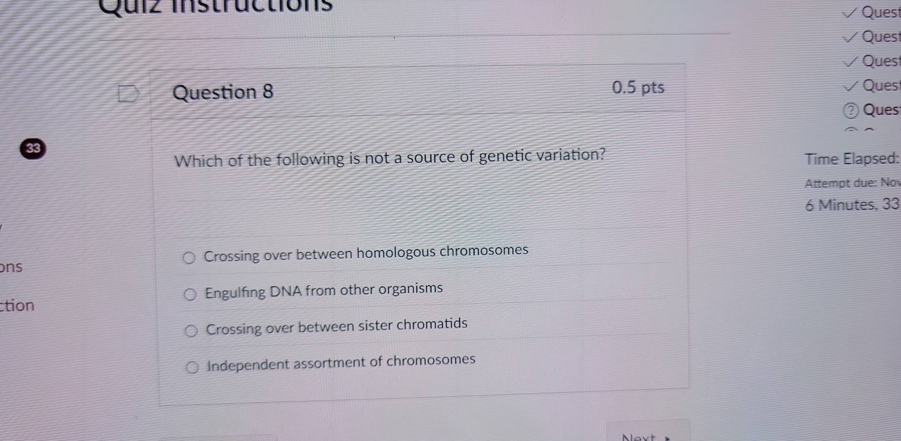 Quiz mstructions
Quest
Quest
Ques
Question 8 0.5 pts Ques
Ques
Which of the following is not a source of genetic variation? Time Elapsed:
Attempt due: No
6 Minutes, 33
Crossing over between homologous chromosomes
ons
Engulfing DNA from other organisms
ction
Crossing over between sister chromatids
Independent assortment of chromosomes