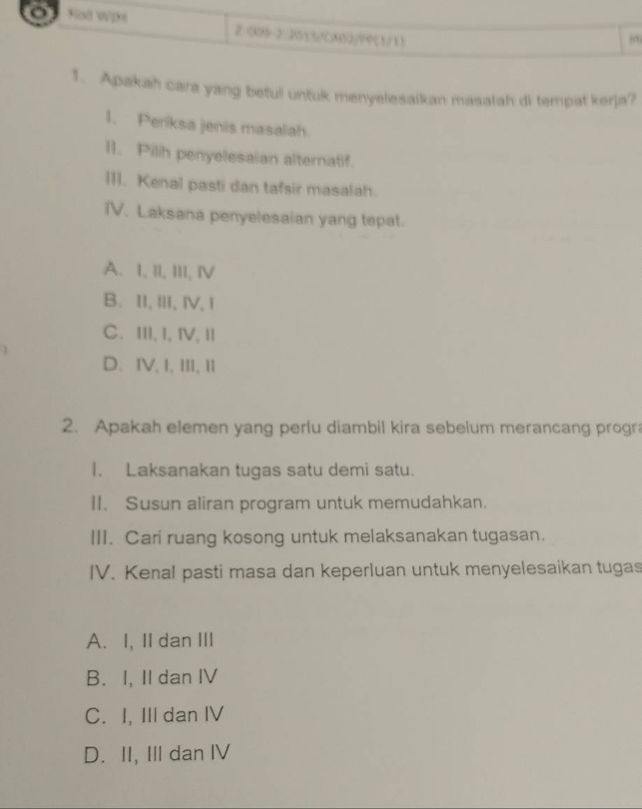 Kod WIM 2 0X9-2: 201 3/CX032/1P (3/13
50
1. Apakah cara yang befu untuk menyelesaikan masatah di tempat kerja?
1. Periksa jenis masalah.
11. Pilh penyelesaian alternatif.
III. Kenal pasti dan tafsir masalah.
IV. Laksana penyelesaian yang tepat.
A. I, II, III, IV
B. II,III, ⅣV, I
C. III, I, ⅣV, I
D. IV,I,III, II
2. Apakah elemen yang perlu diambil kira sebelum merancang progra
I. Laksanakan tugas satu demi satu.
II. Susun aliran program untuk memudahkan.
III. Cari ruang kosong untuk melaksanakan tugasan.
IV. Kenal pasti masa dan keperluan untuk menyelesaikan tugas
A. I, II dan III
B. I, II dan IV
C. I, III dan IV
D. II, III dan IV