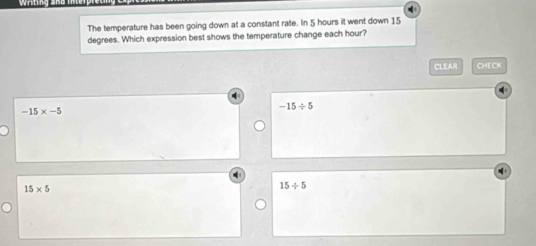 Writing and interpreting
The temperature has been going down at a constant rate. In 5 hours it went down 15
degrees. Which expression best shows the temperature change each hour?
CLEAR CHECK
-15/ 5
-15* -5
15* 5
15/ 5