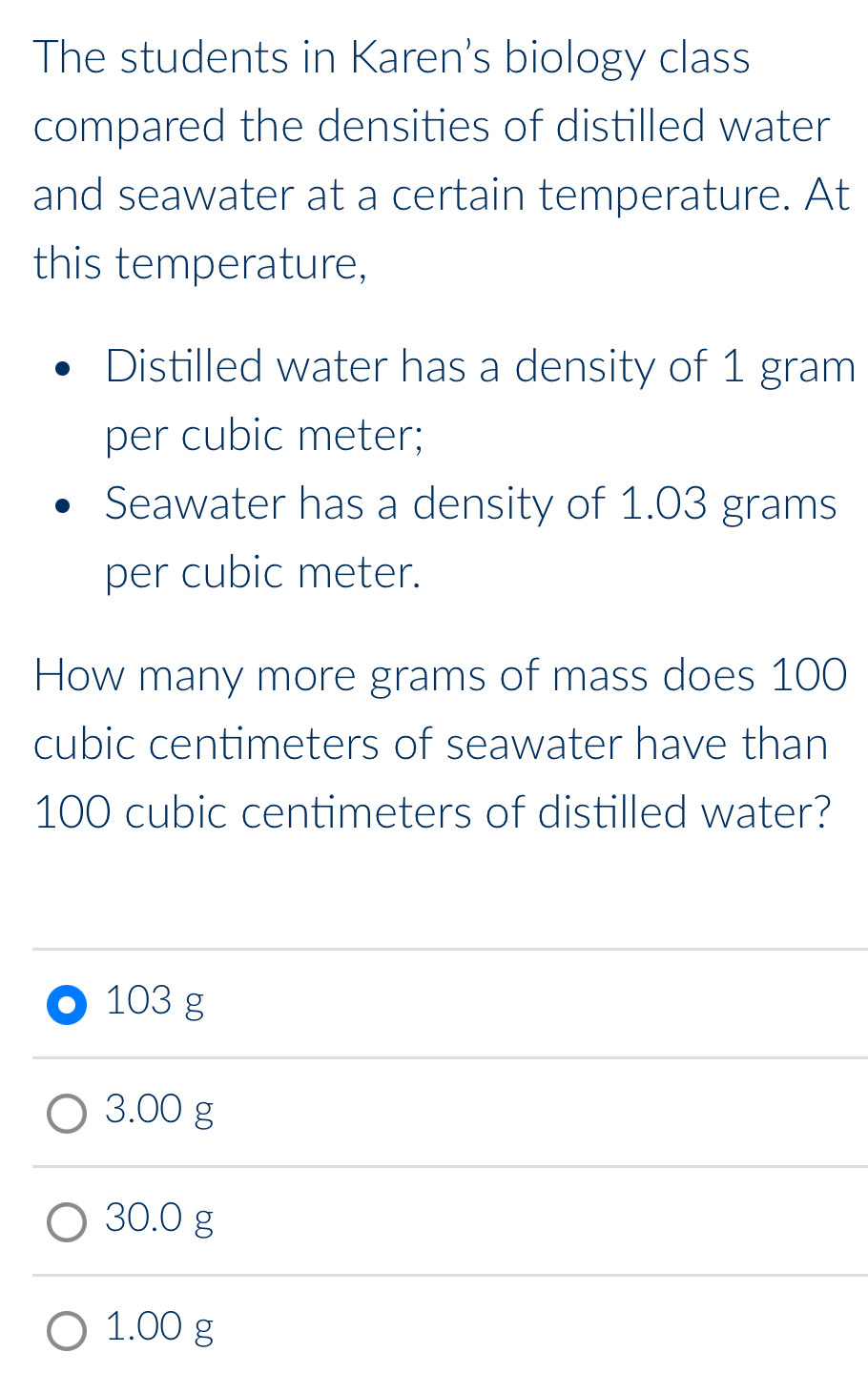 The students in Karen's biology class
compared the densities of distilled water
and seawater at a certain temperature. At
this temperature,
Distilled water has a density of 1 gram
per cubic meter;
Seawater has a density of 1.03 grams
per cubic meter.
How many more grams of mass does 100
cubic centimeters of seawater have than
100 cubic centimeters of distilled water?
103 g
3.00 g
30.0 g
1.00 g