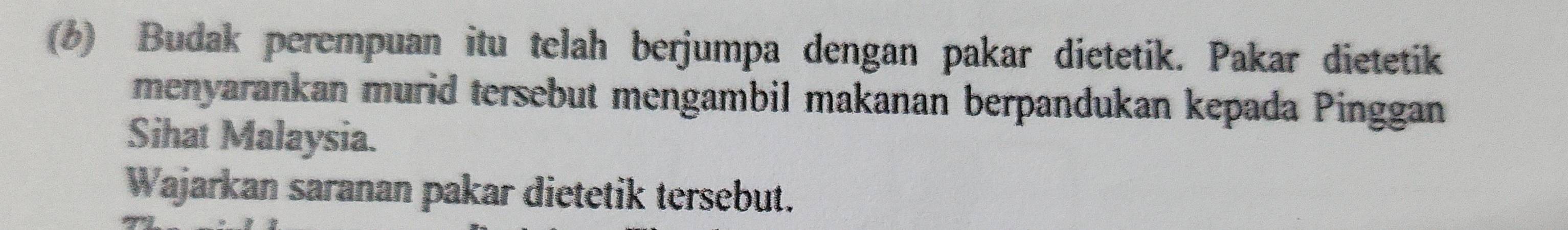 (6) Budak perempuan itu telah berjumpa dengan pakar dietetik. Pakar dietetik 
menyarankan murid tersebut mengambil makanan berpandukan kepada Pinggan 
Sihat Malaysia. 
Wajarkan saranan pakar dietetik tersebut.