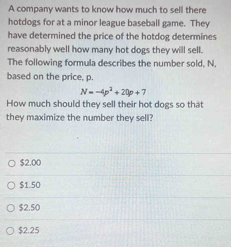 A company wants to know how much to sell there
hotdogs for at a minor league baseball game. They
have determined the price of the hotdog determines
reasonably well how many hot dogs they will sell.
The following formula describes the number sold, N,
based on the price, p.
N=-4p^2+20p+7
How much should they sell their hot dogs so that
they maximize the number they sell?
$2.00
$1.50
$2.50
$2.25