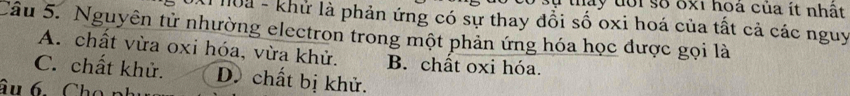 tay đổi số 6x1 hoá của ít nhật
*l hoa - khử là phản ứng có sự thay đồi số oxi hoá của tất cả các nguy
Câu 5. Nguyên tử nhường electron trong một phản ứng hóa học được gọi là
A. chất vừa oxi hóa, vừa khử. B. chất oxi hóa.
C. chất khử. D. chất bị khử.
âu 6 Cho n