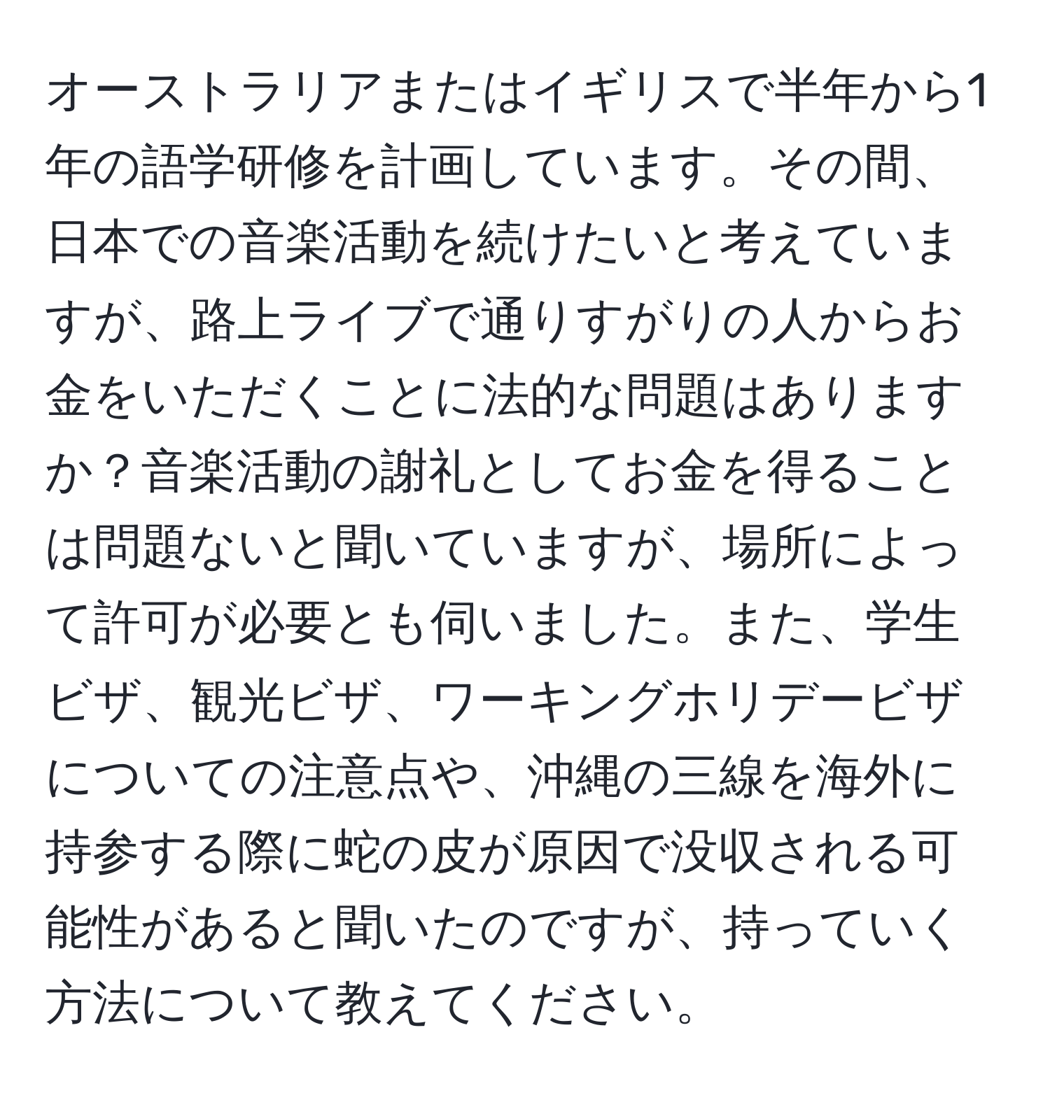 オーストラリアまたはイギリスで半年から1年の語学研修を計画しています。その間、日本での音楽活動を続けたいと考えていますが、路上ライブで通りすがりの人からお金をいただくことに法的な問題はありますか？音楽活動の謝礼としてお金を得ることは問題ないと聞いていますが、場所によって許可が必要とも伺いました。また、学生ビザ、観光ビザ、ワーキングホリデービザについての注意点や、沖縄の三線を海外に持参する際に蛇の皮が原因で没収される可能性があると聞いたのですが、持っていく方法について教えてください。