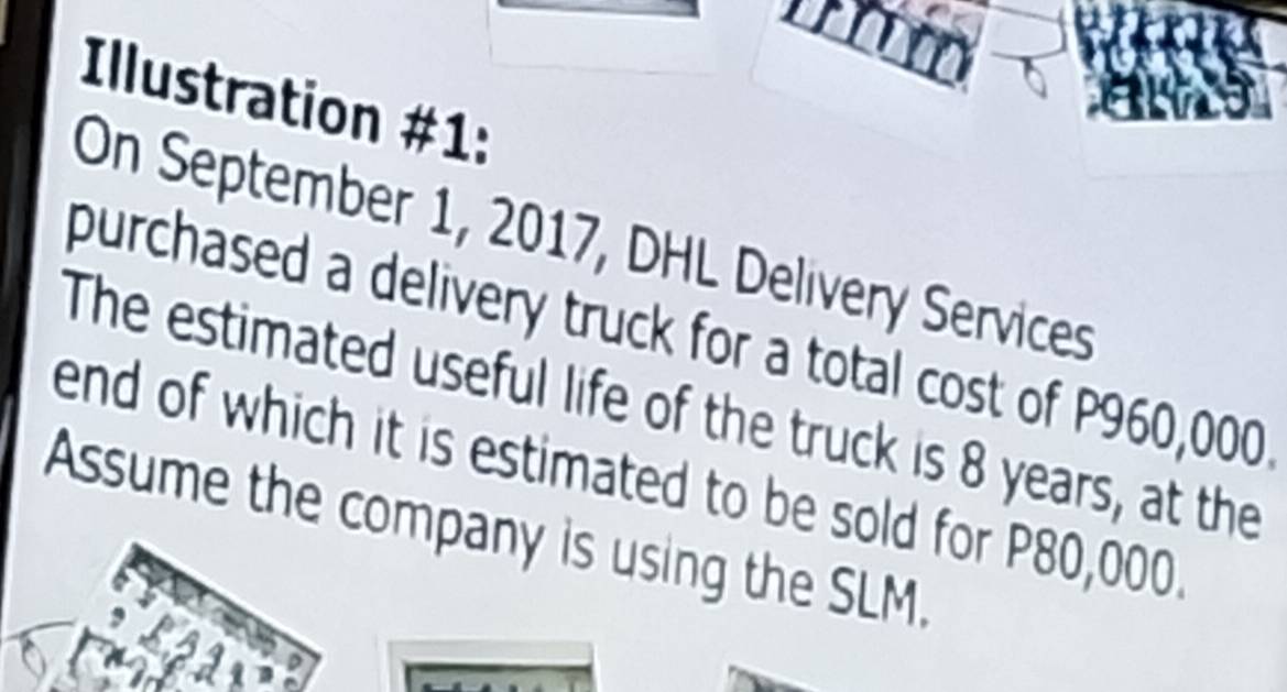 Illustration #1: 
On September 1, 2017, DHL Delivery Services 
purchased a delivery truck for a total cost of P960,000
The estimated useful life of the truck is 8 years, at the 
end of which it is estimated to be sold for P80,000. 
Assume the company is using the SLM.