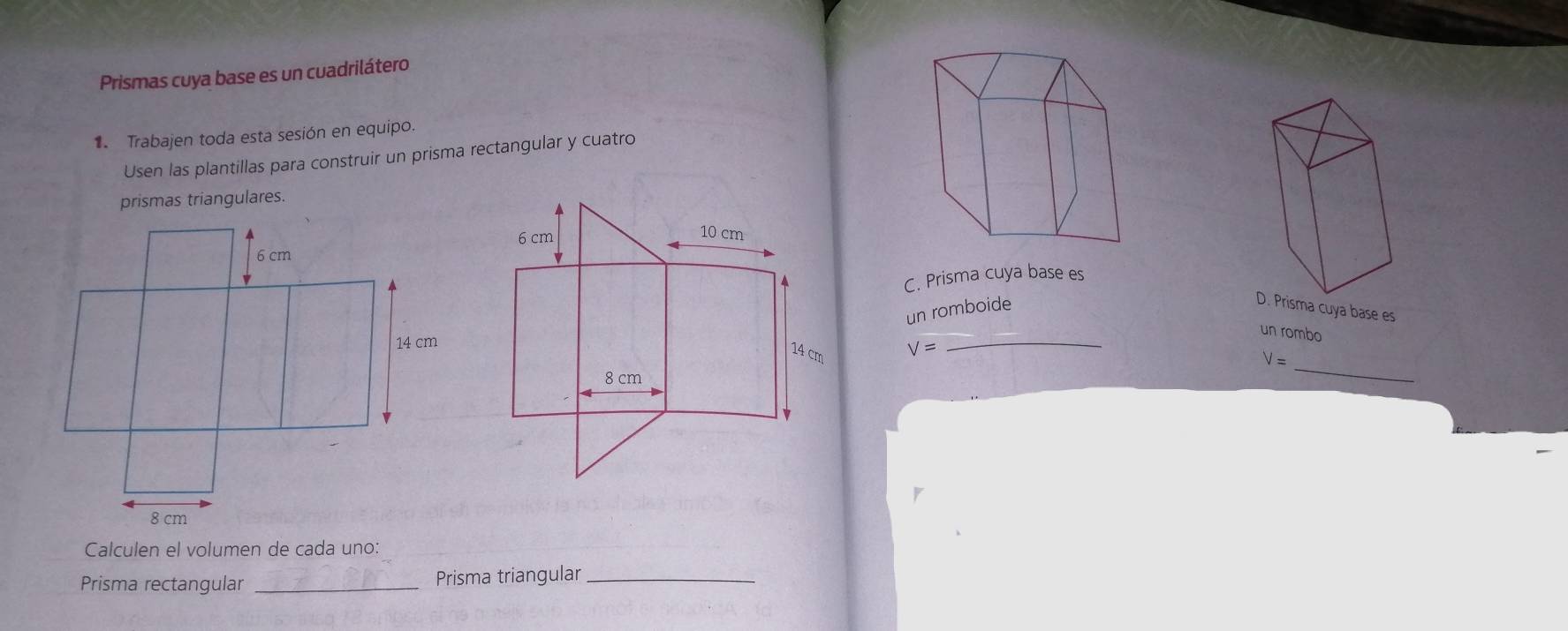 Prismas cuya base es un cuadrilátero 
1 Trabajen toda esta sesión en equipo. 
Usen las plantillas para construir un prisma rectangular y cuatro 
prismas triangulares. 
C. Prisma cuya base es 
un romboide 
Prisma cuya base es 
un rombo
V=
_
V=
_ 
Calculen el volumen de cada uno: 
Prisma rectangular _Prisma triangular_