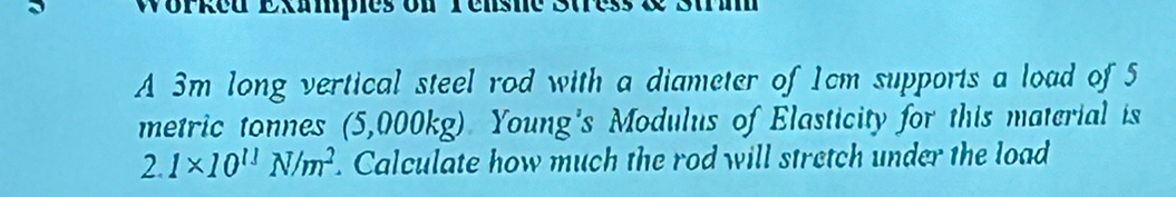 Worked Exampies on Tenshe 3t 
A 3m long vertical steel rod with a diameter of 1cm supports a load of 5
metric tonnes (5,000kg). Young's Modulus of Elasticity for this material is
2. 1* 10^(11)N/m^2. Calculate how much the rod will stretch under the load