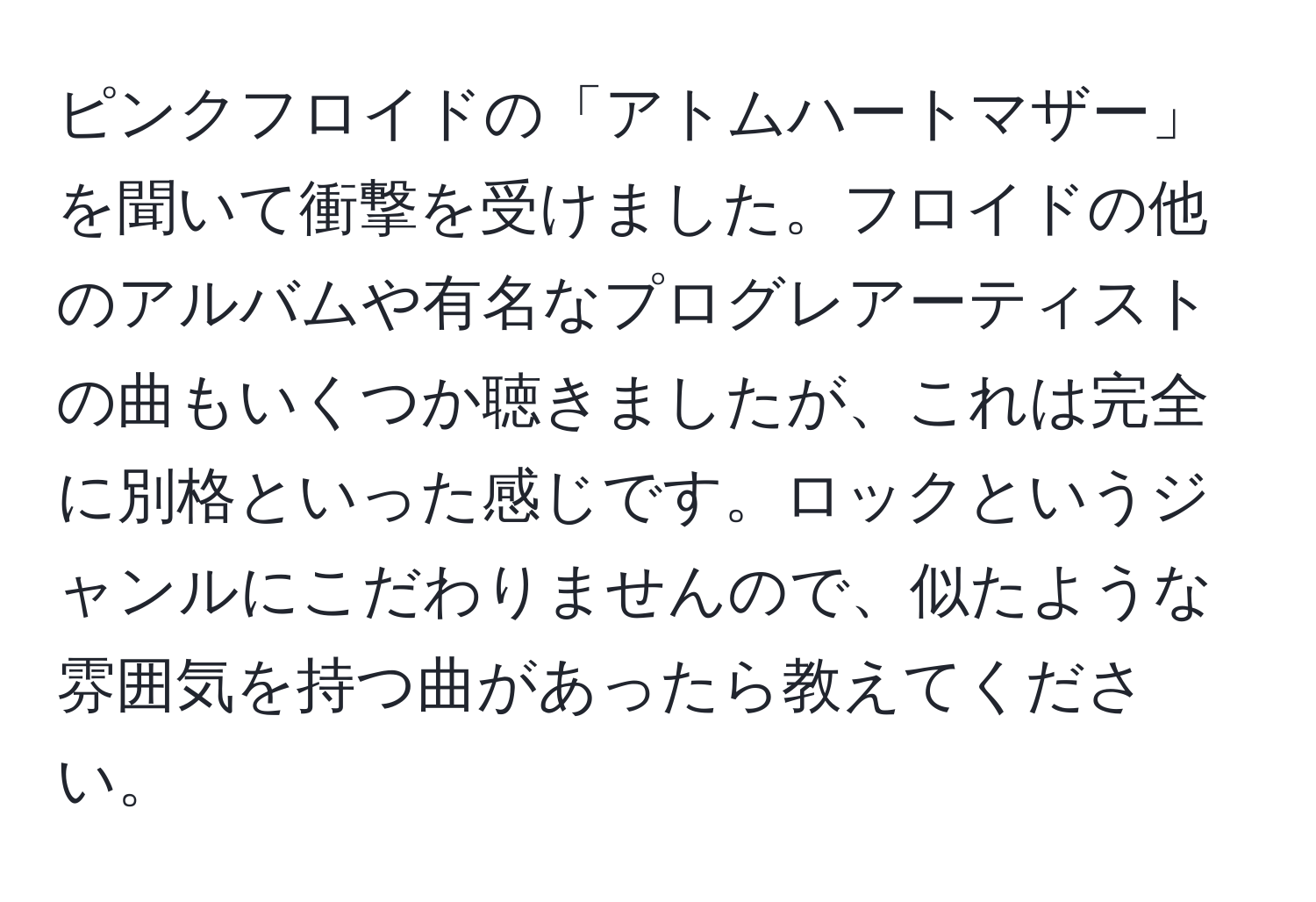 ピンクフロイドの「アトムハートマザー」を聞いて衝撃を受けました。フロイドの他のアルバムや有名なプログレアーティストの曲もいくつか聴きましたが、これは完全に別格といった感じです。ロックというジャンルにこだわりませんので、似たような雰囲気を持つ曲があったら教えてください。