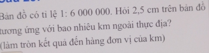 Bản đồ có tỉ lệ 1:6 000 000. Hỏi 2,5 cm trên bản đồ 
tương ứng với bao nhiêu km ngoài thực địa? 
(làm tròn kết quả đến hàng đơn vị của km)