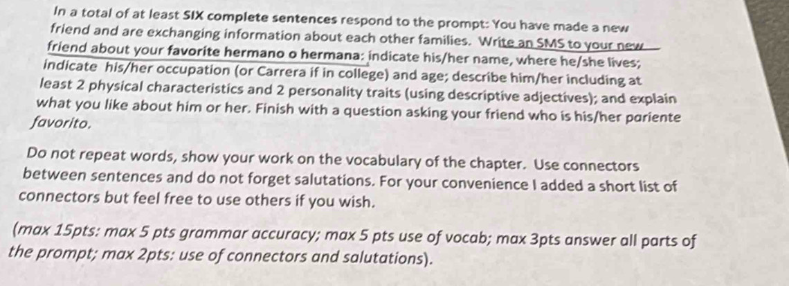 In a total of at least SIX complete sentences respond to the prompt: You have made a new 
friend and are exchanging information about each other families. Write an SMS to your new 
friend about your favorite hermano o hermana: indicate his/her name, where he/she lives; 
indicate his/her occupation (or Carrera if in college) and age; describe him/her including at 
least 2 physical characteristics and 2 personality traits (using descriptive adjectives); and explain 
what you like about him or her. Finish with a question asking your friend who is his/her pariente 
favorito. 
Do not repeat words, show your work on the vocabulary of the chapter. Use connectors 
between sentences and do not forget salutations. For your convenience I added a short list of 
connectors but feel free to use others if you wish. 
(max 15pts: max 5 pts grammar accuracy; max 5 pts use of vocab; max 3pts answer all parts of 
the prompt; max 2pts: use of connectors and salutations).