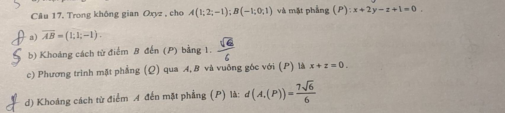 Trong không gian Oxyz , cho A(1;2;-1); B(-1;0;1) và mặt phẳng (P): x+2y-z+1=0. 
a) overline AB=(1;1;-1). 
b) Khoảng cách từ điểm B đến (P) bằng 1.  sqrt(6)/6 
c) Phương trình mặt phẳng (Q) qua A, B và vuông góc với (P) là x+z=0. 
d) Khoảng cách từ điểm A đến mặt phẳng (P) là: d(A,(P))= 7sqrt(6)/6 