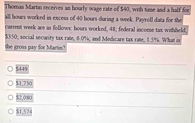 Thomas Martin receives an hourly wage rate of $40, with time and a half for
all hours worked in excess of 40 hours during a week. Payroll data for the
current week are as follows: hours worked, 48; federal income tax withheld,
$350; social security tax rate, 6.0%; and Medicare tax rate, 1.5%. What is
the gross pay for Martin?
$449
$1,730
$2,080
$1,574