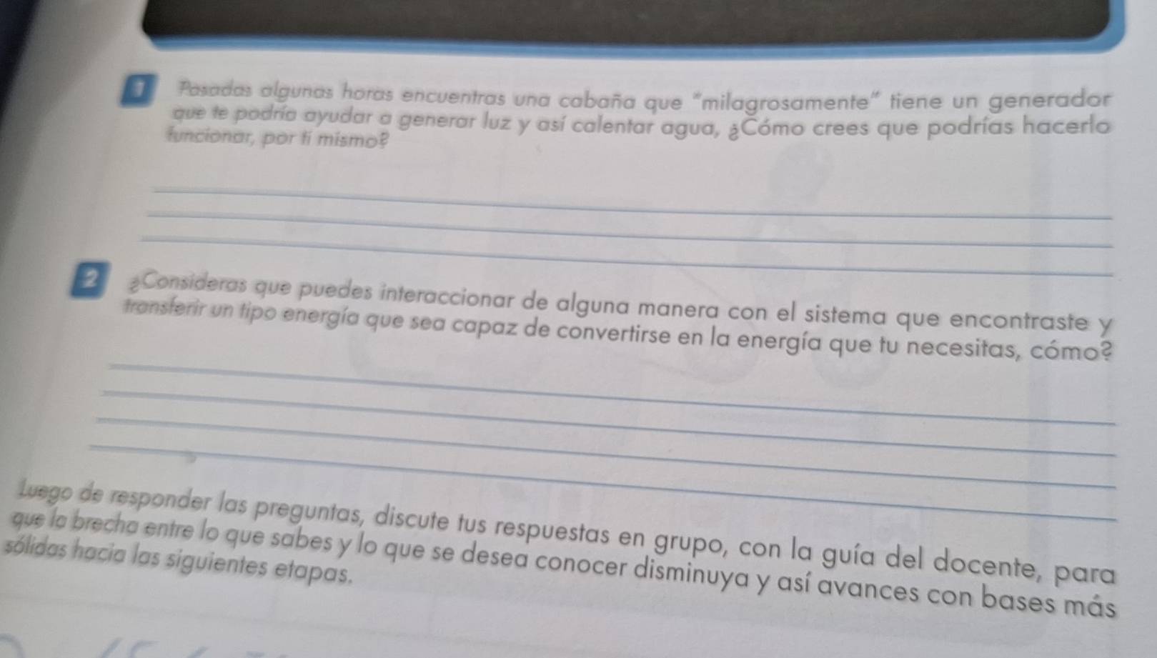 Pasadas algunas horas encuentras una cabaña que "milagrosamente" tiene un generador 
que te podría ayudar a generar luz y así calentar agua, ¿Cómo crees que podrías hacerlo 
funcionar, por ti mismo? 
_ 
_ 
_ 
2 Consideras que puedes interaccionar de alguna manera con el sistema que encontraste y 
_ 
transferir un tipo energía que sea capaz de convertirse en la energía que tu necesitas, cómo? 
_ 
_ 
_ 
Luego de responder las preguntas, discute tus respuestas en grupo, con la guía del docente, para 
sólidas hacia las siguientes etapas. 
que la brecha entre lo que sabes y lo que se desea conocer disminuya y así avances con bases más