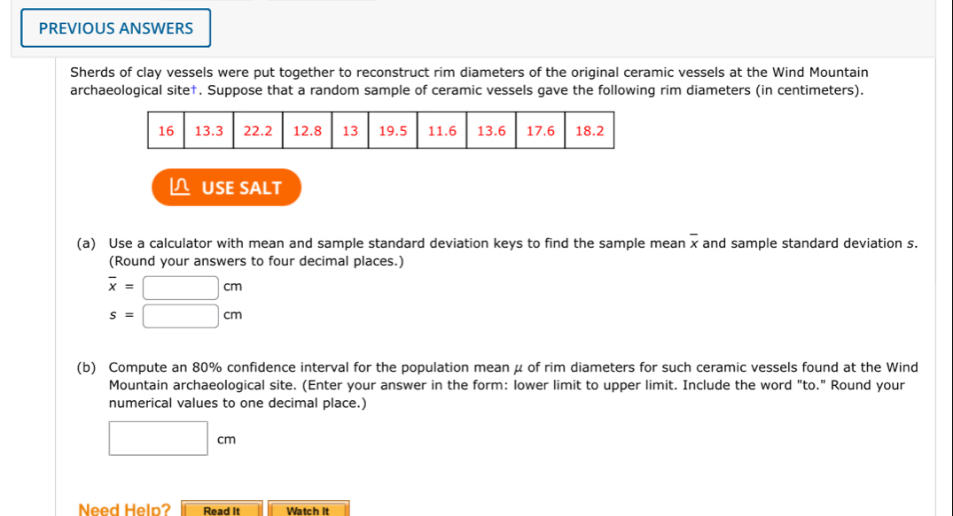 PREVIOUS ANSWERS 
Sherds of clay vessels were put together to reconstruct rim diameters of the original ceramic vessels at the Wind Mountain 
archaeological site†. Suppose that a random sample of ceramic vessels gave the following rim diameters (in centimeters). 
△ USE SALT 
(a) Use a calculator with mean and sample standard deviation keys to find the sample mean overline x and sample standard deviation s. 
(Round your answers to four decimal places.)
overline x=□ cm
s=□ cm
(b) Compute an 80% confidence interval for the population mean μ of rim diameters for such ceramic vessels found at the Wind 
Mountain archaeological site. (Enter your answer in the form: lower limit to upper limit. Include the word "to." Round your 
numerical values to one decimal place.)
□ cm
Need Help? Read It Watch it