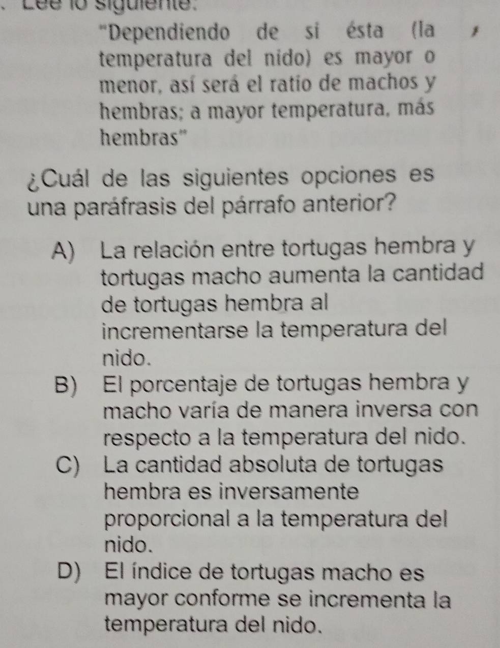 Lée 1o siguiente.
"Dependiendo de si ésta (la
temperatura del nido) es mayor o
menor, así será el ratio de machos y
hembras; a mayor temperatura, más
hembras'
¿Cuál de las siguientes opciones es
una paráfrasis del párrafo anterior?
A) La relación entre tortugas hembra y
tortugas macho aumenta la cantidad
de tortugas hembra al
incrementarse la temperatura del
nido.
B) El porcentaje de tortugas hembra y
macho varía de manera inversa con
respecto a la temperatura del nido.
C) La cantidad absoluta de tortugas
hembra es inversamente
proporcional a la temperatura del
nido.
D) El índice de tortugas macho es
mayor conforme se incrementa la
temperatura del nido.