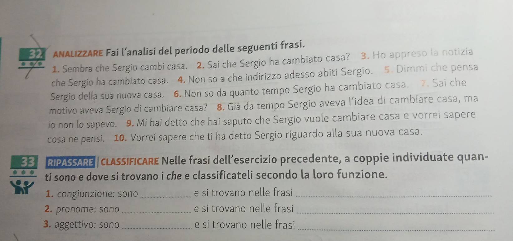 ANALIZZARE Fai l’analisi del periodo delle seguenti frasi. 
1. Sembra che Sergio cambi casa. 2. Sai che Sergio ha cambiato casa? 3. Ho appreso la notizia 
che Sergio ha cambiato casa. 4. Non so a che indirizzo adesso abiti Sergio. 5. Dimmi che pensa 
Sergio della sua nuova casa. 6. Non so da quanto tempo Sergio ha cambiato casa. 7. Sai che 
motivo aveva Sergio di cambiare casa? 8. Già da tempo Sergio aveva l’idea di cambiare casa, ma 
io non lo sapevo. 9. Mi hai detto che hai saputo che Sergio vuole cambiare casa e vorrei sapere 
cosa ne pensi. 10. Vorrei sapere che ti ha detto Sergio riguardo alla sua nuova casa. 
33 RIPASSARE cLASSIFICARE Nelle frasi dell’esercizio precedente, a coppie individuate quan- 
ti sono e dove si trovano i che e classificateli secondo la loro funzione. 
1. congiunzione: sono_ e si trovano nelle frasi_ 
2. pronome: sono _e si trovano nelle frasi_ 
3. aggettivo: sono _e si trovano nelle frasi_