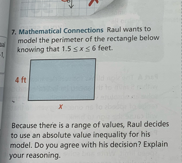 Mathematical Connections Raul wants to 
La model the perimeter of the rectangle below 
knowing that 1.5≤ x≤ 6 feet. 

Because there is a range of values, Raul decides 
to use an absolute value inequality for his 
model. Do you agree with his decision? Explain 
your reasoning.