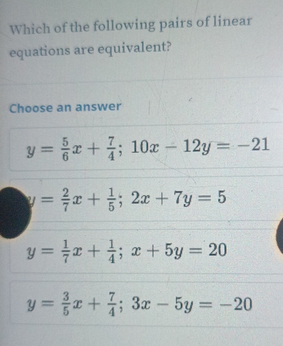 Which of the following pairs of linear
equations are equivalent?
Choose an answer
y= 5/6 x+ 7/4 ; 10x-12y=-21
y= 2/7 x+ 1/5 ; 2x+7y=5
y= 1/7 x+ 1/4 ; x+5y=20
y= 3/5 x+ 7/4 ; 3x-5y=-20