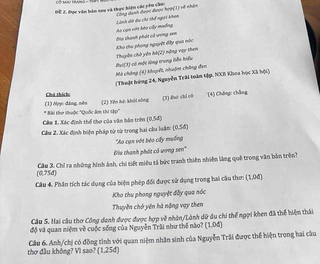 CÔ MAI TRANG - THPT N
Để 2. Đọc văn bản sau và thực hiện các yêu cầu:
Công danh được được hợp(1) về nhàn
Lành dữ âu chi thế ngợi khen
Ao cạn vớt bèo cấy muống
Đìa thanh phát cỏ ương sen
Kho thu phong nguyệt đầy qua nóc
Thuyền chở yên hà(2) nặng vạy then
Bui(3) có một lòng trung liễn hiếu
Mà chăng (4) khuyết, nhuộm chăng đen
(Thuật hứng 24, Nguyễn Trãi toàn tập, NXB Khoa học Xã hội)
Chú thích:
(1) Hợp: đáng, nên (2) Yên hà: khói sông (3) Bui: chỉ có (4) Chăng: chẳng
* Bài thơ thuộc “Quốc âm thi tập”
Câu 1. Xác định thể thơ của văn bản trên (0,5đ)
Câu 2. Xác định biện pháp từ từ trong hai câu luận: (0,5đ)
"Ao cạn vớt bèo cấy muống
Đìa thanh phát cỏ ương sen"
Câu 3. Chỉ ra những hình ảnh, chi tiết miêu tả bức tranh thiên nhiên làng quê trong văn bản trên?
(0,75đ)
Câu 4. Phân tích tác dụng của biện phép đối được sử dụng trong hai câu thơ: (1,0d)
Kho thu phong nguyệt đầy qua nóc
Thuyền chở yên hà nặng vạy then
Câu 5. Hai câu thơ Công danh được được hợp về nhàn/Lành dữ âu chi thế ngợi khen đã thể hiện thái
độ và quan niệm về cuộc sống của Nguyễn Trãi như thế nào? (1,0đ)
Câu 6. Anh/chị có đồng tình với quan niệm nhân sinh của Nguyễn Trãi được thể hiện trong hai câu
thơ đầu không? Vì sao? (1,25đ)