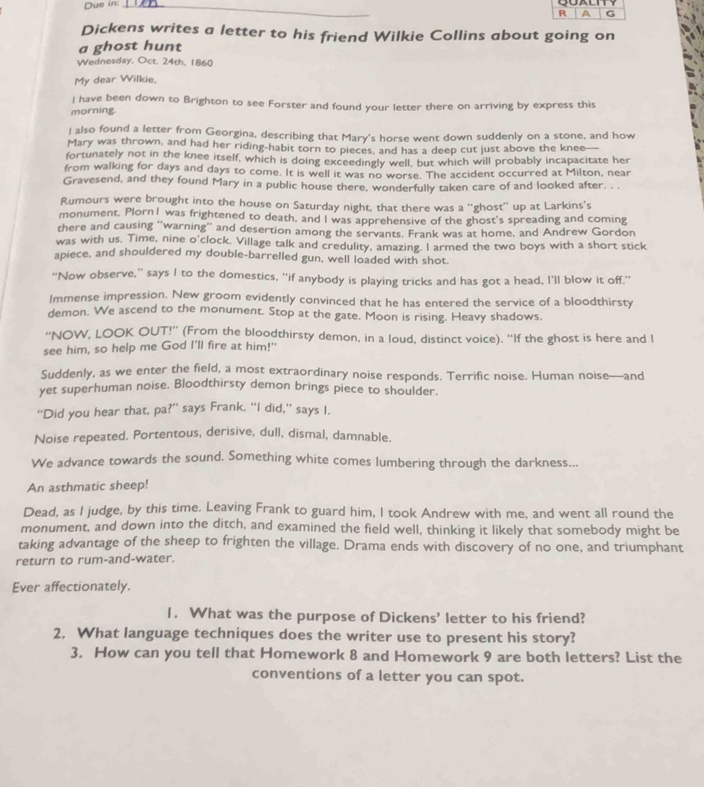 Due in:_
R a G
Dickens writes a letter to his friend Wilkie Collins about going on
a ghost hunt
Wednesday, Oct. 24th, 1860
My dear Wilkie,
I have been down to Brighton to see Forster and found your letter there on arriving by express this
morning.
I also found a letter from Georgina, describing that Mary's horse went down suddenly on a stone, and how
Mary was thrown, and had her riding-habit torn to pieces, and has a deep cut just above the knee—
fortunately not in the knee itself, which is doing exceedingly well, but which will probably incapacitate her
from walking for days and days to come. It is well it was no worse. The accident occurred at Milton, near
Gravesend, and they found Mary in a public house there, wonderfully taken care of and looked after. . .
Rumours were brought into the house on Saturday night, that there was a “ghost” up at Larkins's
monument, PlornI was frightened to death, and I was apprehensive of the ghost's spreading and coming
there and causing “warning” and desertion among the servants. Frank was at home, and Andrew Gordon
was with us. Time, nine o'clock, Village talk and credulity, amazing. l armed the two boys with a short stick
apiece, and shouldered my double-barrelled gun, well loaded with shot.
“Now observe,” says I to the domestics, “if anybody is playing tricks and has got a head, I’ll blow it off.”
Immense impression. New groom evidently convinced that he has entered the service of a bloodthirsty
demon. We ascend to the monument. Stop at the gate. Moon is rising. Heavy shadows.
“NOW, LOOK OUT!” (From the bloodthirsty demon, in a loud, distinct voice). “If the ghost is here and I
see him, so help me God I'll fire at him!"
Suddenly, as we enter the field, a most extraordinary noise responds. Terrific noise. Human noise—and
yet superhuman noise, Bloodthirsty demon brings piece to shoulder.
“Did you hear that, pa?” says Frank. “I did,” says I.
Noise repeated. Portentous, derisive, dull, dismal, damnable.
We advance towards the sound. Something white comes lumbering through the darkness...
An asthmatic sheep!
Dead, as I judge, by this time. Leaving Frank to guard him, I took Andrew with me, and went all round the
monument, and down into the ditch, and examined the field well, thinking it likely that somebody might be
taking advantage of the sheep to frighten the village. Drama ends with discovery of no one, and triumphant
return to rum-and-water.
Ever affectionately.
1. What was the purpose of Dickens’ letter to his friend?
2, What language techniques does the writer use to present his story?
3. How can you tell that Homework 8 and Homework 9 are both letters? List the
conventions of a letter you can spot.