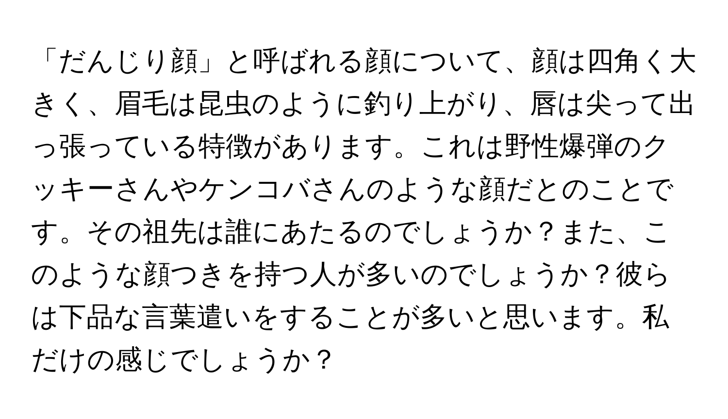 「だんじり顔」と呼ばれる顔について、顔は四角く大きく、眉毛は昆虫のように釣り上がり、唇は尖って出っ張っている特徴があります。これは野性爆弾のクッキーさんやケンコバさんのような顔だとのことです。その祖先は誰にあたるのでしょうか？また、このような顔つきを持つ人が多いのでしょうか？彼らは下品な言葉遣いをすることが多いと思います。私だけの感じでしょうか？