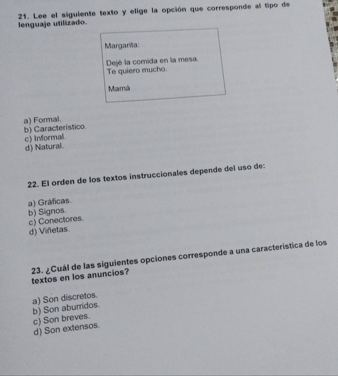 Lee el siguiente texto y elige la opción que corresponde al tipo de
lenguaje utilizado.
Margarita:
Dejé la comida en la mesa.
Te quiero mucho.
Mamá
a) Formal.
b) Característico.
c) Informal.
d) Natural.
22. El orden de los textos instruccionales depende del uso de:
a) Gráficas.
b) Signos.
c) Conectores.
d) Viñetas.
23. ¿Cuál de las siguientes opciones corresponde a una característica de los
textos en los anuncios?
a) Son discretos.
b) Son aburridos.
c) Son breves.
d) Son extensos.