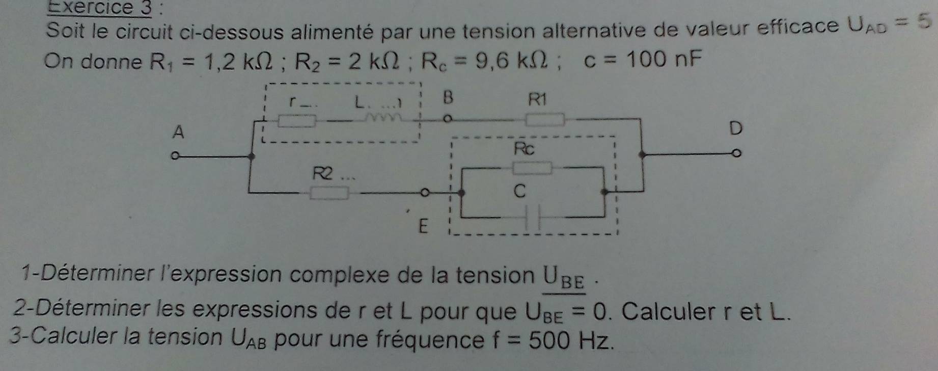 Soit le circuit ci-dessous alimenté par une tension alternative de valeur efficace U_AD=5
On donne R_1=1,2kOmega; R_2=2kOmega; R_c=9,6kOmega; c=100nF
1-Déterminer l'expression complexe de la tension
beginarrayr nU_BE U_BE=0endarray
2-Déterminer les expressions de r et L pour que . Calculer r et L. 
3-Calculer la tension U_AB pour une fréquence f=500Hz.