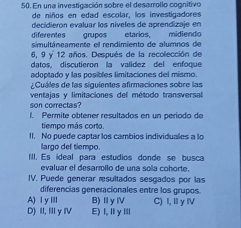 En una investigación sobre el desarrollo cognitivo
de niños en edad escolar, los investigadores
decidieron evaluar los niveles de aprendizaje en
diferentes grupos etarios, midiendo
simultáneamente el rendimiento de alumnos de
6, 9 y 12 años. Después de la recolección de
datos, discutieron la validez del enfoque
adoptado y las posibles limitaciones del mismo.
¿Cuáles de las siguientes afirmaciones sobre las
ventajas y limitaciones del método transversal
son correctas?
I. Permite obtener resultados en un periodo de
tiempo más corto.
II. No puede captar los cambios individuales a lo
largo del tiempo.
III. Es ideal para estudios donde se busca
evaluar el desarrollo de una sola cohorte.
IV, Puede generar resultados sesgados por las
diferencias generacionales entre los grupos.
A)ⅠyⅢ B)ⅡyⅣ C) I, II y IV
D) II, III y IV E) Ⅰ,ⅡyⅢ