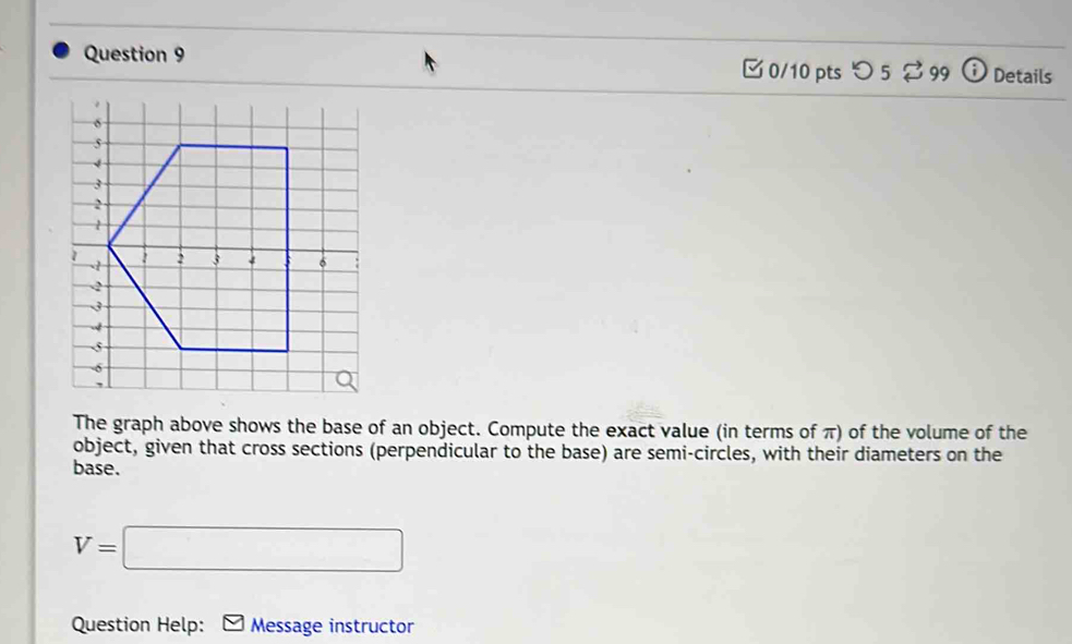 □ 0/10 pts つ 5 $ 99 : Details 
The graph above shows the base of an object. Compute the exact value (in terms of π) of the volume of the 
object, given that cross sections (perpendicular to the base) are semi-circles, with their diameters on the 
base.
V=□
Question Help: Message instructor