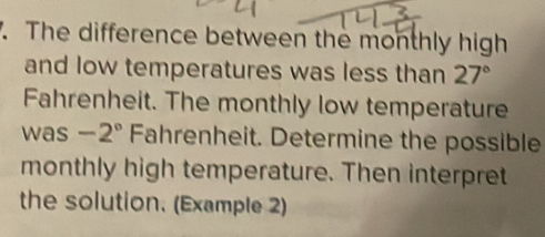 '. The difference between the monthly high
and low temperatures was less than 27°
Fahrenheit. The monthly low temperature
was -2° Fahrenheit. Determine the possible
monthly high temperature. Then interpret
the solution. (Example 2)