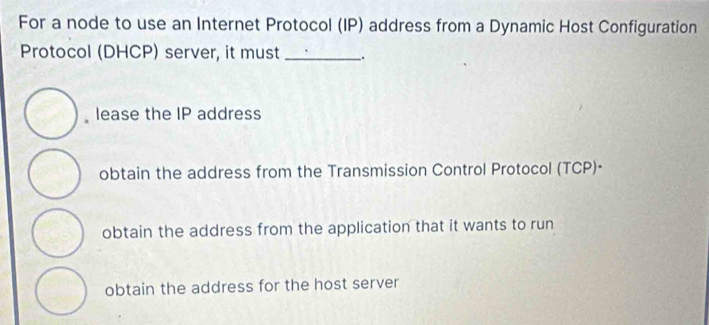 For a node to use an Internet Protocol (IP) address from a Dynamic Host Configuration
Protocol (DHCP) server, it must_
_.
lease the IP address
obtain the address from the Transmission Control Protocol (TCP)·
obtain the address from the application that it wants to run
obtain the address for the host server