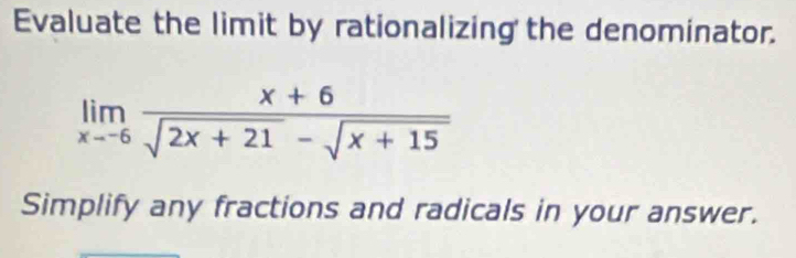 Evaluate the limit by rationalizing the denominator.
limlimits _xto -6 (x+6)/sqrt(2x+21)-sqrt(x+15) 
Simplify any fractions and radicals in your answer.