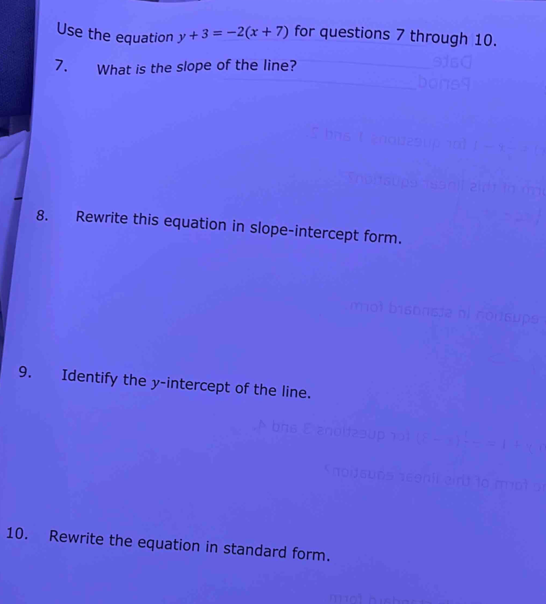 Use the equation y+3=-2(x+7) for questions 7 through 10. 
7. What is the slope of the line? 
8. Rewrite this equation in slope-intercept form. 
9. Identify the y-intercept of the line. 
10. Rewrite the equation in standard form.