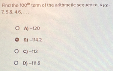 Find the 100^(th) term of the arithmetic sequence, a_100.
7, 5.8, 4.6, . . .
A) −120
B) -114.2
C) −113
D) −111.8