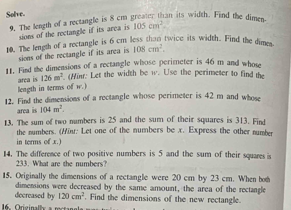 Solve. 
9. The length of a rectangle is 8 cm greater than its width. Find the dimen- 
sions of the rectangle if its area is 105cm^2. 
10. The length of a rectangle is 6 cm less than twice its width. Find the dimen- 
sions of the rectangle if its area is 108cm^2. 
11. Find the dimensions of a rectangle whose perimeter is 46 m and whose 
area is 126m^2 (Hint: Let the width be w. Use the perimeter to find the 
length in terms of w.) 
12. Find the dimensions of a rectangle whose perimeter is 42 m and whose 
area is 104m^2. 
13. The sum of two numbers is 25 and the sum of their squares is 313. Find 
the numbers. (Hint: Let one of the numbers be x. Express the other number 
in terms of x.) 
14. The difference of two positive numbers is 5 and the sum of their squares is
233. What are the numbers? 
15. Originally the dimensions of a rectangle were 20 cm by 23 cm. When both 
dimensions were decreased by the same amount, the area of the rectangle 
decreased by 120cm^2. Find the dimensions of the new rectangle.