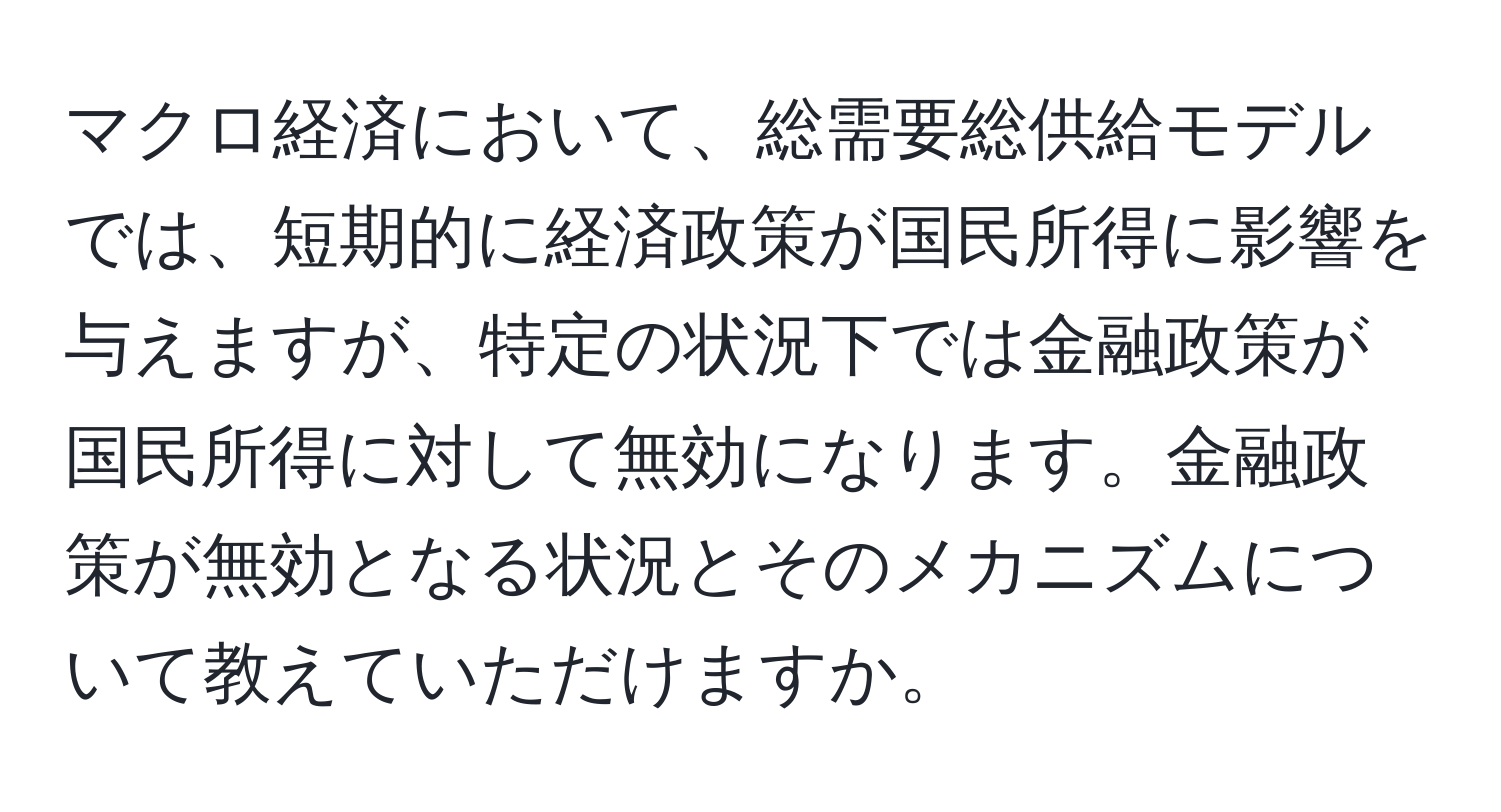 マクロ経済において、総需要総供給モデルでは、短期的に経済政策が国民所得に影響を与えますが、特定の状況下では金融政策が国民所得に対して無効になります。金融政策が無効となる状況とそのメカニズムについて教えていただけますか。