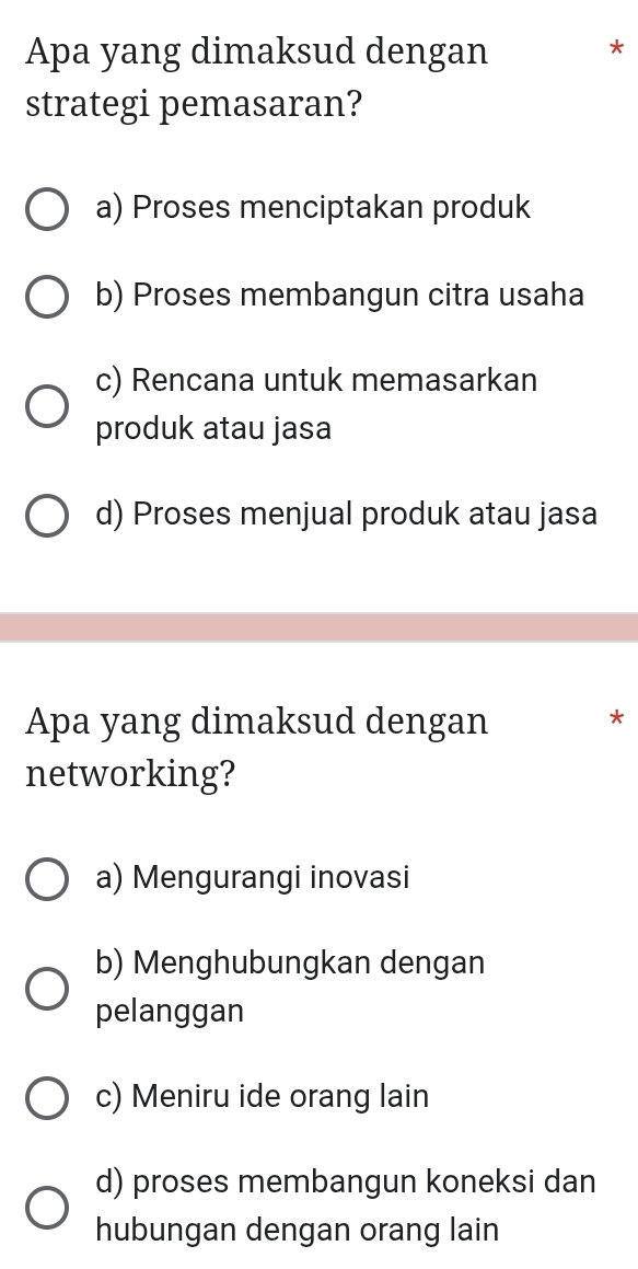 Apa yang dimaksud dengan *
strategi pemasaran?
a) Proses menciptakan produk
b) Proses membangun citra usaha
c) Rencana untuk memasarkan
produk atau jasa
d) Proses menjual produk atau jasa
Apa yang dimaksud dengan
*
networking?
a) Mengurangi inovasi
b) Menghubungkan dengan
pelanggan
c) Meniru ide orang lain
d) proses membangun koneksi dan
hubungan dengan orang lain