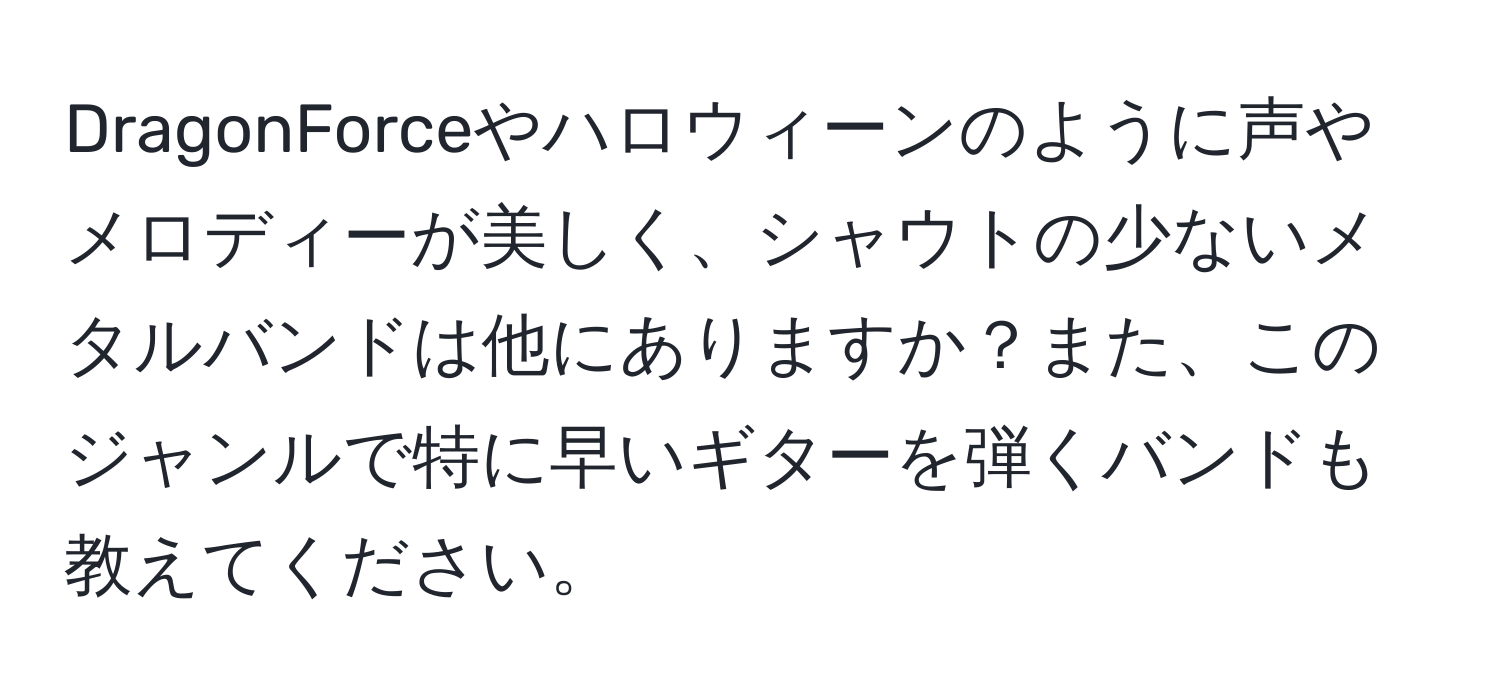 DragonForceやハロウィーンのように声やメロディーが美しく、シャウトの少ないメタルバンドは他にありますか？また、このジャンルで特に早いギターを弾くバンドも教えてください。