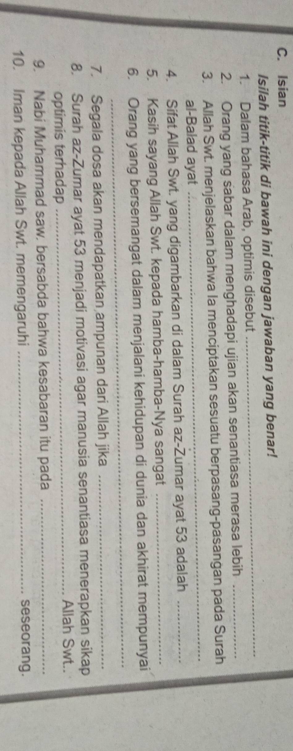 Isian 
Isilah titik-titik di bawah ini dengan jawaban yang benar! 
1. Dalam bahasa Arab, optimis disebut 
_ 
2. Orang yang sabar dalam menghadapi ujian akan senantiasa merasa lebih_ 
_ 
3. Allah Swt. menjelaskan bahwa la menciptakan sesuatu berpasang-pasangan pada Surah 
al-Balad ayat 
4. Sifat Allah Swt. yang digambarkan di dalam Surah az-Zumar ayat 53 adalah_ 
5. Kasih sayang Allah Swt. kepada hamba-hamba-Nya sangat_ 
_ 
6. Orang yang bersemangat dalam menjalani kehidupan di dunia dan akhirat mempunyai 
7. Segala dosa akan mendapatkan ampunan dari Allah jika_ 
8. Surah az-Zumar ayat 53 menjadi motivasi agar manusia senantiasa menerapkan sikap 
optimis terhadap 
_Allah Swt.. 
9. Nabi Muhammad saw. bersabda bahwa kesabaran itu pada_ 
10. Iman kepada Allah Swt. memengaruhi_ 
seseorang.