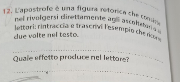 L'apostrofe è una figura retorica che consiste 
nel rivolgersi direttamente agli ascoltatori o ai 
lettori: rintraccia e trascrivi l’esempio che ricorre 
due volte nel testo. 
_ 
Quale effetto produce nel lettore? 
_