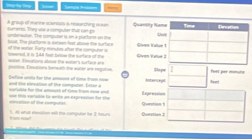 Step by Step Scver Sample Problem Mine 
A group of marine scientists is researching ocean Quantity Na 
currents. They use a computer that can go U 
underwater. The computer is on a platform on the 
boat. The platform is sixteen feet above the surface Given Valu 
of the water. Forty minutes after the computer is Given Valu 
lowered, it is 144 feet below the surface of the 
water. Elevations above the water's surface are 
positive. Elevations beneath the water are negative. Slope feet per minute
Define units for the amount of time from now Intercept 
and the elevation of the computer. Enter a feet 
variable for the amount of time from now and 
use this variable to write an expression for the Expression 
elevation of the computer. Question 1 
1. At what elevation will the computer be 2 hours Question 2 
from now?