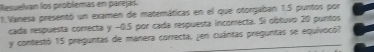 Resuevan los problemas en parejid
1.Vanesa presentō un examen de matemáticas en el que otorgaban 1.5 puntos por
cada respuesta correcta y -0.5 por cada respuesta incorrecta. Si obtuvo 20 puntos
y contestó 15 preguntas de manera correcta, zen cuántas preguntas se equivocó7