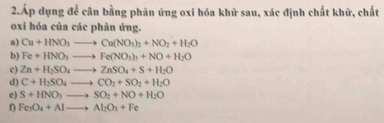 2.Áp dụng để cân bằng phân ứng oxi hóa khữ sau, xác định chất khữ, chất 
oxi hóa của các phản ứng. 
a) Cu+HNO_3to Cu(NO_3)_2+NO_2+H_2O
b) Fe+HNO_3to Fe(NO_3)_3+NO+H_2O
c) Zn+H_2SO_4to ZnSO_4+S+H_2O
d) C+H_2SO_4to CO_2+SO_2+H_2O
c) S+HNO_3to SO_2+NO+H_2O
Fe_3O_4+Alto Al_2O_3+Fe