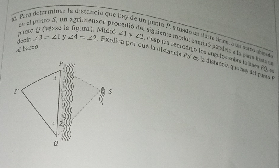 Para determinar la distancia que 1
en el punto S, un agrimensor pro ió
punto Q (véase la figura). Midió ∠ 1
de punto P, situado en tierra firme, a un barco ubicad
siguiente modo: caminó paralelo a la playa hasta un
decir, ∠ 3=∠ 1 y ∠ 4=∠ 2.  Explica por qué la distancia PS' es la  istancia que       nto  
al barco. y ∠ 2 después reprodujo los ángulos sobre la línea PQ e