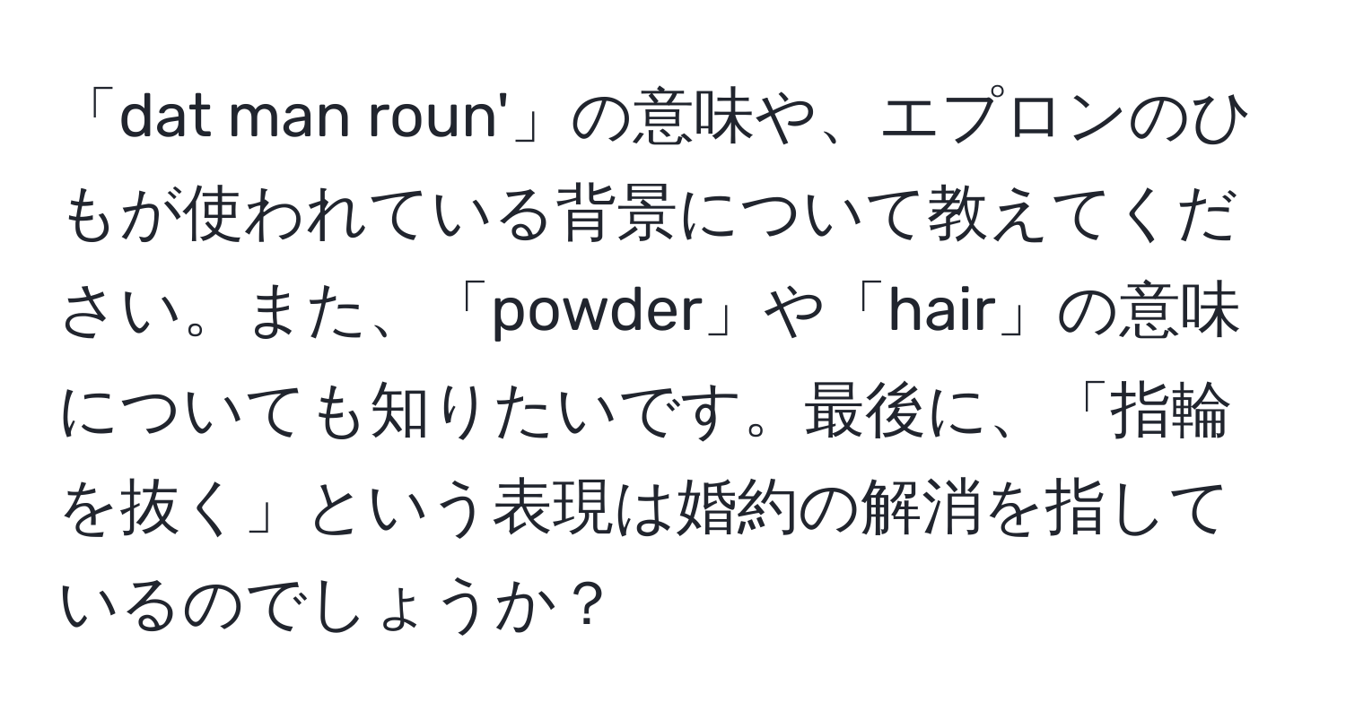 「dat man roun'」の意味や、エプロンのひもが使われている背景について教えてください。また、「powder」や「hair」の意味についても知りたいです。最後に、「指輪を抜く」という表現は婚約の解消を指しているのでしょうか？